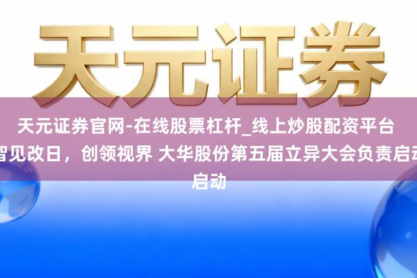 天元证券官网-在线股票杠杆_线上炒股配资平台 智见改日，创领视界 大华股份第五届立异大会负责启动