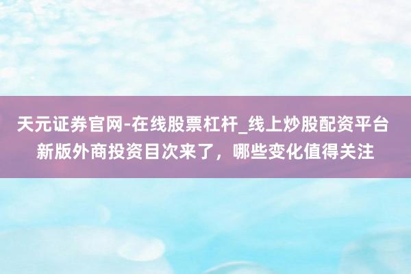 天元证券官网-在线股票杠杆_线上炒股配资平台 新版外商投资目次来了，哪些变化值得关注