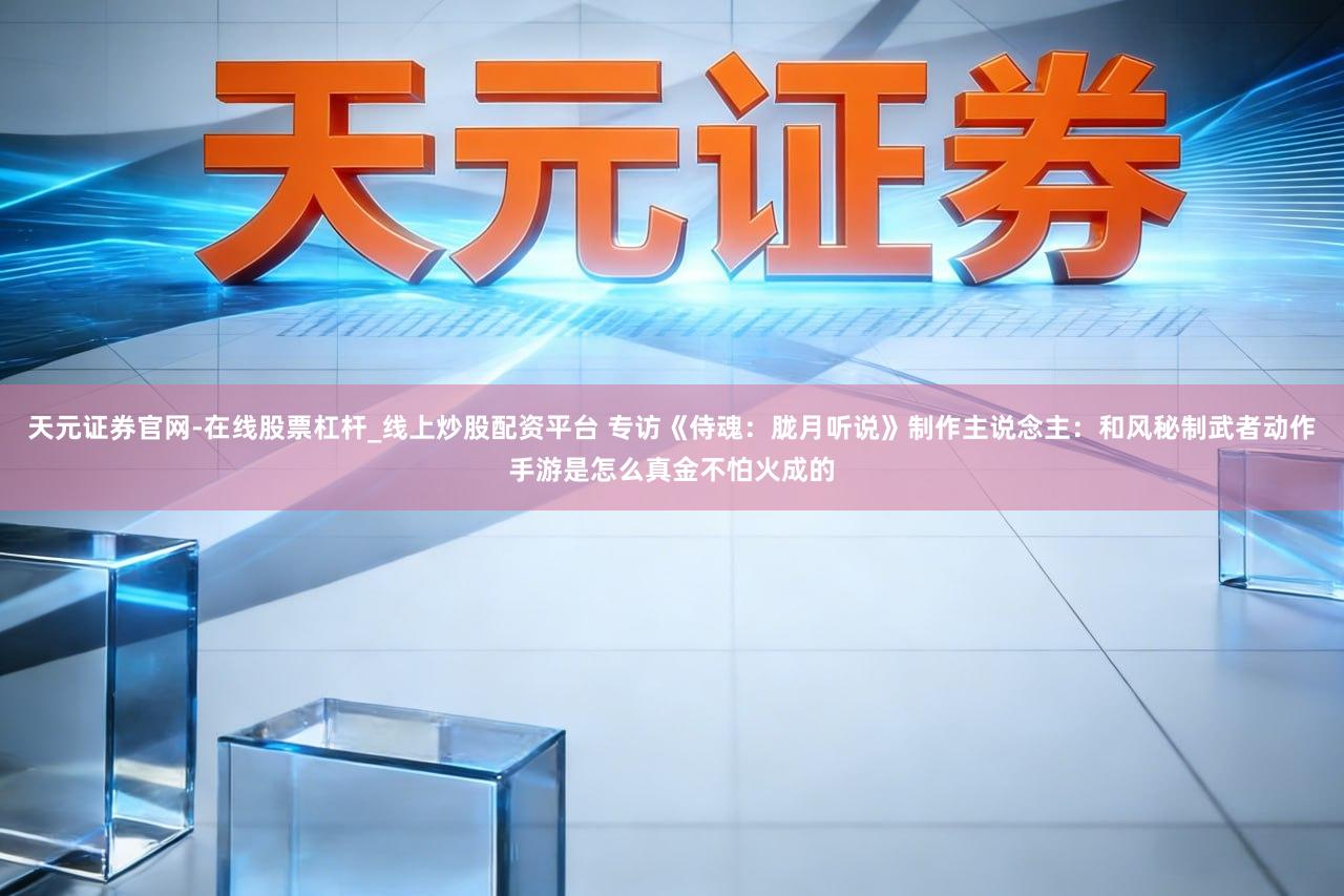 天元证券官网-在线股票杠杆_线上炒股配资平台 专访《侍魂：胧月听说》制作主说念主：和风秘制武者动作手游是怎么真金不怕火成的