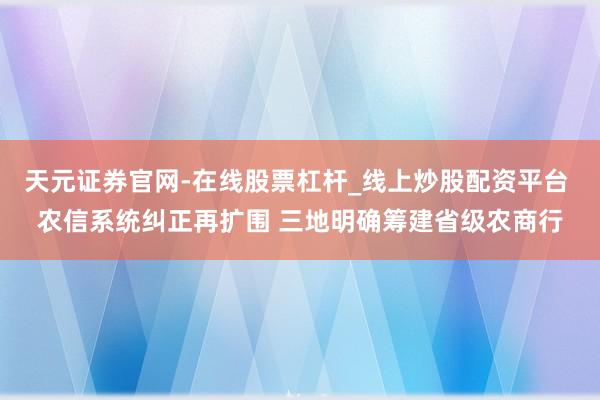 天元证券官网-在线股票杠杆_线上炒股配资平台 农信系统纠正再扩围 三地明确筹建省级农商行