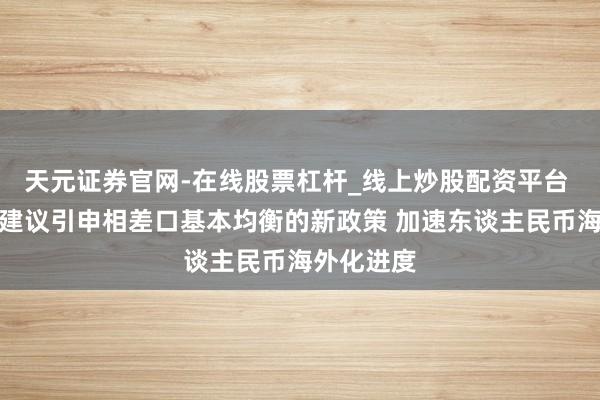 天元证券官网-在线股票杠杆_线上炒股配资平台 刘世锦：建议引申相差口基本均衡的新政策 加速东谈主民币海外化进度