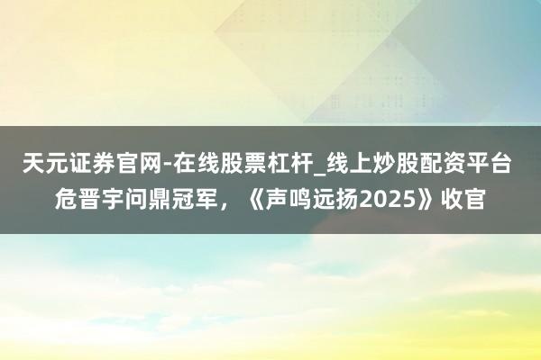天元证券官网-在线股票杠杆_线上炒股配资平台 危晋宇问鼎冠军，《声鸣远扬2025》收官