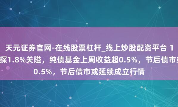 天元证券官网-在线股票杠杆_线上炒股配资平台 10年国债利率再探1.8%关隘，纯债基金上周收益超0.5%，节后债市或延续成立行情